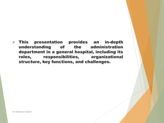  This presentation provides an in-depth
understanding of the administration
department in a general hospital, including its
roles, responsibilities, organizational
structure, key functions, and challenges.
Dr Alshaimaa hussein
 