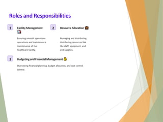 Roles and Responsibilities
1 FacilityManagement
Ensuring smooth operations
operations and maintenance
maintenance of the
healthcare facility.
2 Resource Allocation
Managing and distributing
distributing resources like
like staff, equipment, and
and supplies.
3 Budgetingand FinancialManagement
Overseeing financial planning, budget allocation, and cost control.
control.
 