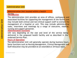 Dr Alshaimaa hussein
Administration Unit
Administration Unit located within a health
facility
Introduction
The Administration Unit provides an area of offices, workspaces and
associated facilities for supporting the management of the facility and
may include both clinical and non-clinical support staff to oversee the
management of a hospital or unit. This may include administrative
tasks, interviews and meetings by a range of executive, medical,
nursing and support personnel.
Administration functions
will vary depending on the size and level of the service being
delivered in the proposed health facility and as described in the
endorsed Service Plan.
Hours of Operation
The Administration Unit will generally operate during business hours,
Some functions such as Nursing Management, Clinical Management and
Staff Allocation may be provided on an extended or 24-hours basis.
Administration
Unit
 