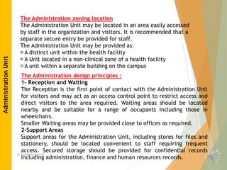 Dr Alshaimaa hussein
The Administration zoning location
The Administration Unit may be located in an area easily accessed
by staff in the organization and visitors. It is recommended that a
separate secure entry be provided for staff.
The Administration Unit may be provided as:
A distinct unit within the health facility
A Unit located in a non-clinical zone of a health facility
A unit within a separate building on the campus
The Administration design principles :
1- Reception and Waiting
The Reception is the first point of contact with the Administration Unit
for visitors and may act as an access control point to restrict access and
direct visitors to the area required. Waiting areas should be located
nearby and be suitable for a range of occupants including those in
wheelchairs.
Smaller Waiting areas may be provided close to offices as required.
2-Support Areas
Support areas for the Administration Unit, including stores for files and
stationery, should be located convenient to staff requiring frequent
access. Secured storage should be provided for confidential records
including administration, finance and human resources records.
Administration
Unit
 