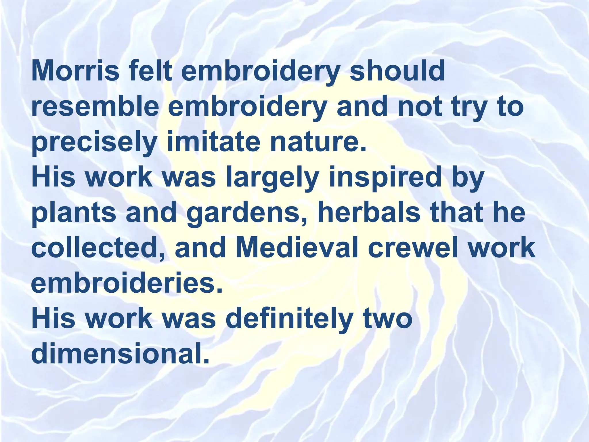 Morris felt embroidery should
resemble embroidery and not try to
precisely imitate nature.
His work was largely inspired by
plants and gardens, herbals that he
collected, and Medieval crewel work
embroideries.
His work was definitely two
dimensional.
 