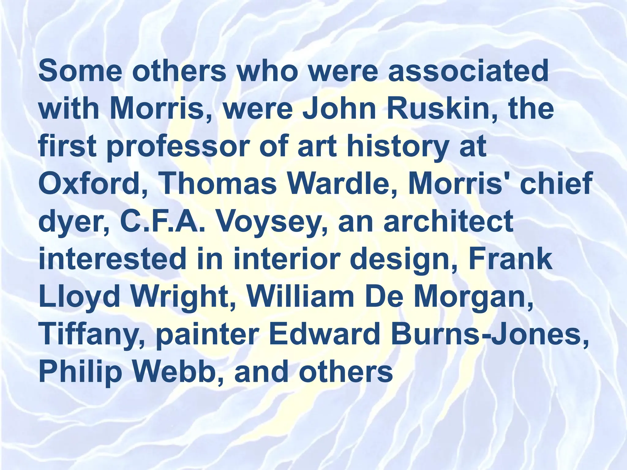Some others who were associated
with Morris, were John Ruskin, the
first professor of art history at
Oxford, Thomas Wardle, Morris&#x27; chief
dyer, C.F.A. Voysey, an architect
interested in interior design, Frank
Lloyd Wright, William De Morgan,
Tiffany, painter Edward Burns-Jones,
Philip Webb, and others
 