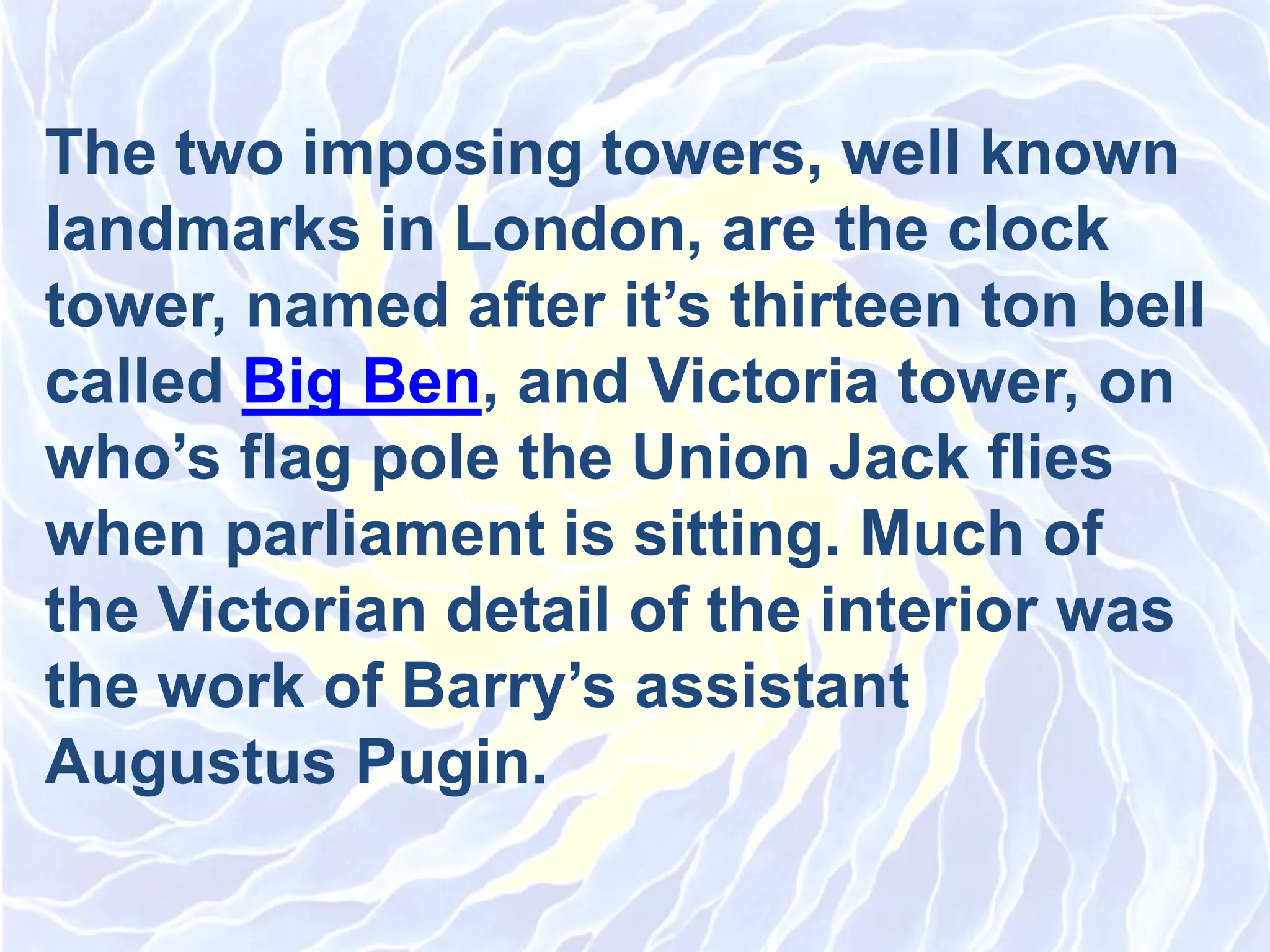 The two imposing towers, well known
landmarks in London, are the clock
tower, named after it’s thirteen ton bell
called Big Ben, and Victoria tower, on
who’s flag pole the Union Jack flies
when parliament is sitting. Much of
the Victorian detail of the interior was
the work of Barry’s assistant
Augustus Pugin.
 