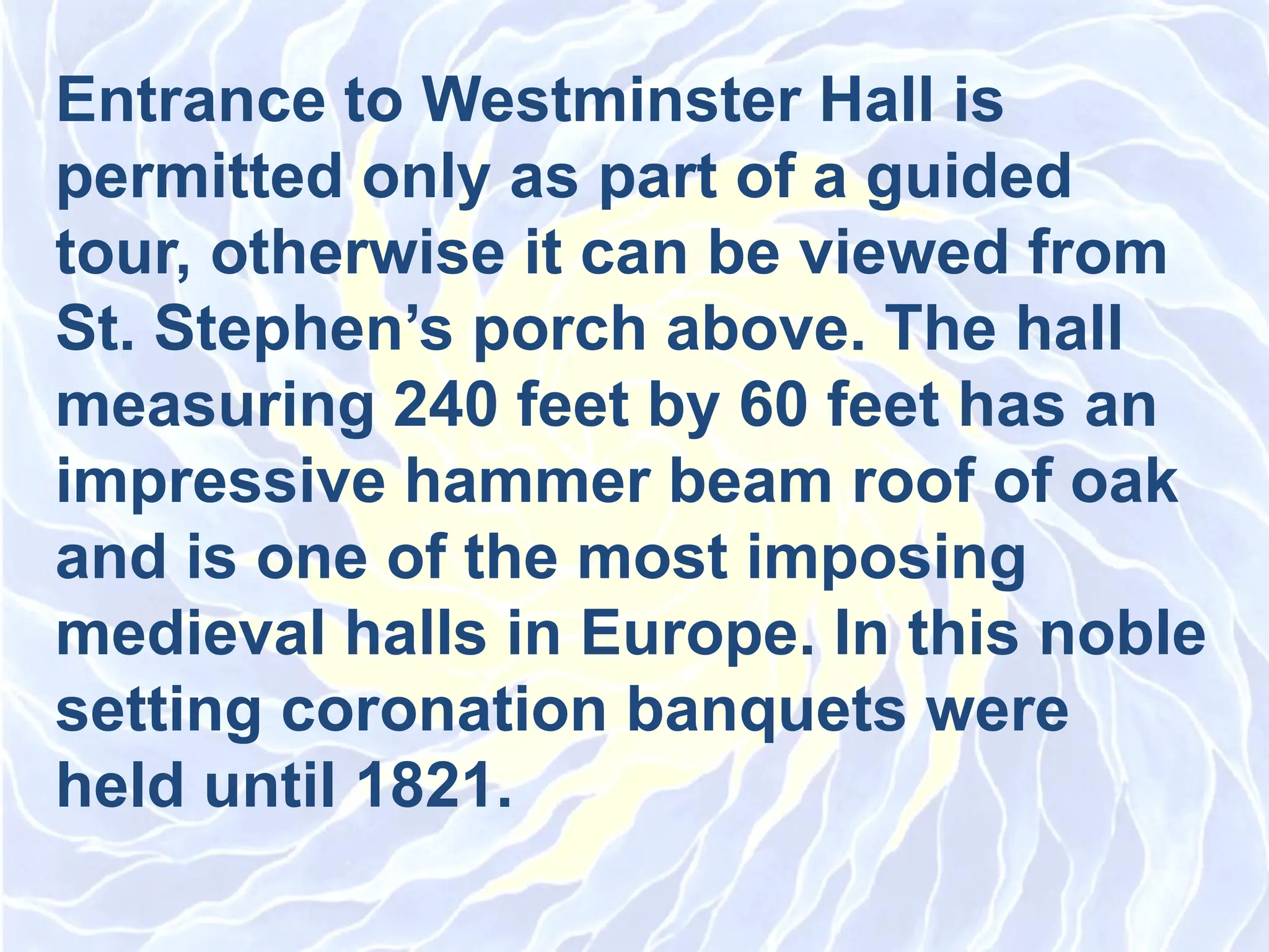 Entrance to Westminster Hall is
permitted only as part of a guided
tour, otherwise it can be viewed from
St. Stephen’s porch above. The hall
measuring 240 feet by 60 feet has an
impressive hammer beam roof of oak
and is one of the most imposing
medieval halls in Europe. In this noble
setting coronation banquets were
held until 1821.
 