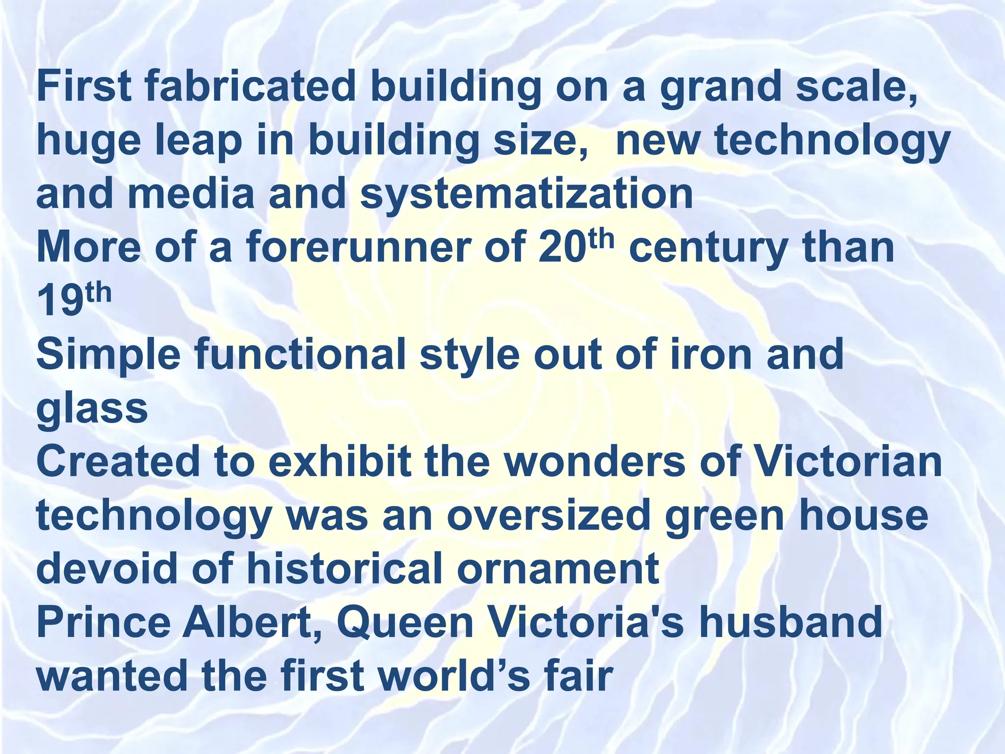 First fabricated building on a grand scale,
huge leap in building size, new technology
and media and systematization
More of a forerunner of 20th century than
19th
Simple functional style out of iron and
glass
Created to exhibit the wonders of Victorian
technology was an oversized green house
devoid of historical ornament
Prince Albert, Queen Victoria&#x27;s husband
wanted the first world’s fair
 