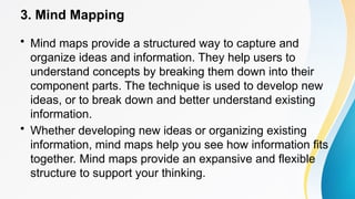 3. Mind Mapping
• Mind maps provide a structured way to capture and
organize ideas and information. They help users to
understand concepts by breaking them down into their
component parts. The technique is used to develop new
ideas, or to break down and better understand existing
information.
• Whether developing new ideas or organizing existing
information, mind maps help you see how information fits
together. Mind maps provide an expansive and flexible
structure to support your thinking.
 