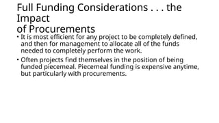 Full Funding Considerations . . . the
Impact
of Procurements
• It is most efficient for any project to be completely defined,
and then for management to allocate all of the funds
needed to completely perform the work.
• Often projects find themselves in the position of being
funded piecemeal. Piecemeal funding is expensive anytime,
but particularly with procurements.
 