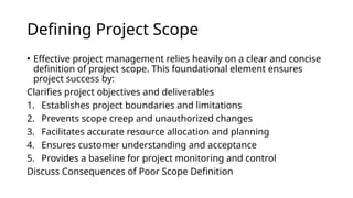 Defining Project Scope
• Effective project management relies heavily on a clear and concise
definition of project scope. This foundational element ensures
project success by:
Clarifies project objectives and deliverables
1. Establishes project boundaries and limitations
2. Prevents scope creep and unauthorized changes
3. Facilitates accurate resource allocation and planning
4. Ensures customer understanding and acceptance
5. Provides a baseline for project monitoring and control
Discuss Consequences of Poor Scope Definition
 