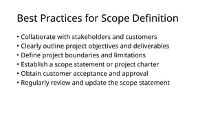 Best Practices for Scope Definition
• Collaborate with stakeholders and customers
• Clearly outline project objectives and deliverables
• Define project boundaries and limitations
• Establish a scope statement or project charter
• Obtain customer acceptance and approval
• Regularly review and update the scope statement
 