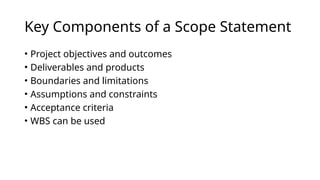 Key Components of a Scope Statement
• Project objectives and outcomes
• Deliverables and products
• Boundaries and limitations
• Assumptions and constraints
• Acceptance criteria
• WBS can be used
 