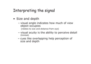 Interpreting the signal
• Size and depth
– visual angle indicates how much of view
object occupies
(relates to size and distance from eye)
– visual acuity is the ability to perceive detail
(limited)
– cues like overlapping help perception of
size and depth
 