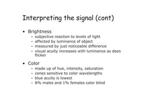 Interpreting the signal (cont)
• Brightness
– subjective reaction to levels of light
– affected by luminance of object
– measured by just noticeable difference
– visual acuity increases with luminance as does
flicker
• Color
– made up of hue, intensity, saturation
– cones sensitive to color wavelengths
– blue acuity is lowest
– 8% males and 1% females color blind
 