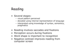 Reading
• Several stages:
– visual pattern perceived
– decoded using internal representation of language
– interpreted using knowledge of syntax, semantics,
pragmatics
• Reading involves saccades and fixations
• Perception occurs during fixations
• Word shape is important to recognition
• Negative contrast improves reading from
computer screen
 