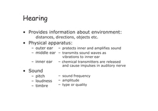 Hearing
• Provides information about environment:
distances, directions, objects etc.
• Physical apparatus:
– outer ear – protects inner and amplifies sound
– middle ear – transmits sound waves as
vibrations to inner ear
– inner ear – chemical transmitters are released
and cause impulses in auditory nerve
• Sound
– pitch
– loudness
– timbre
– sound frequency
– amplitude
– type or quality
 