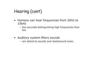 Hearing (cont)
• Humans can hear frequencies from 20Hz to
15kHz
– less accurate distinguishing high frequencies than
low.
• Auditory system filters sounds
– can attend to sounds over background noise.
 