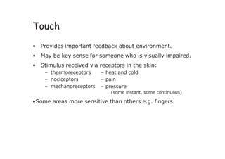 Touch
• Provides important feedback about environment.
• May be key sense for someone who is visually impaired.
• Stimulus received via receptors in the skin:
– thermoreceptors
– nociceptors
– heat and cold
– pain
– mechanoreceptors – pressure
(some instant, some continuous)
•Some areas more sensitive than others e.g. fingers.
 