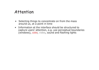 Attention
• Selecting things to concentrate on from the mass
around us, at a point in time
• Information at the interface should be structured to
capture users’ attention, e.g. use perceptual boundaries
(windows), color, video, sound and flashing lights
 