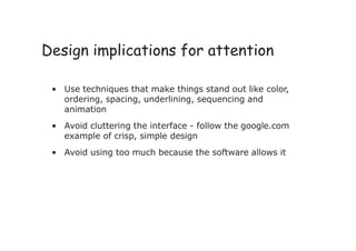 • Use techniques that make things stand out like color,
ordering, spacing, underlining, sequencing and
animation
• Avoid cluttering the interface - follow the google.com
example of crisp, simple design
• Avoid using too much because the software allows it
Design implications for attention
 