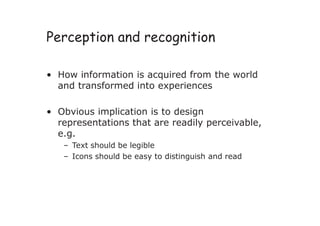 Perception and recognition
• How information is acquired from the world
and transformed into experiences
• Obvious implication is to design
representations that are readily perceivable,
e.g.
– Text should be legible
– Icons should be easy to distinguish and read
 