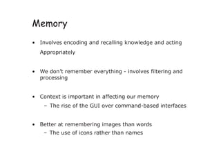 Memory
• Involves encoding and recalling knowledge and acting
Appropriately
• We don’t remember everything - involves filtering and
processing
• Context is important in affecting our memory
– The rise of the GUI over command-based interfaces
• Better at remembering images than words
– The use of icons rather than names
 