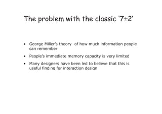 ‘ ’
The problem with the classic 72
• George Miller’s theory of how much information people
can remember
• People’s immediate memory capacity is very limited
• Many designers have been led to believe that this is
useful finding for interaction design
 