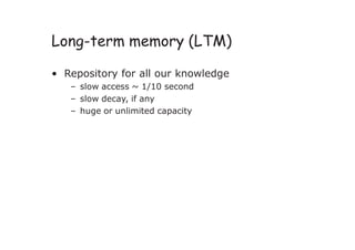 Long-term memory (LTM)
• Repository for all our knowledge
– slow access ~ 1/10 second
– slow decay, if any
– huge or unlimited capacity
 
