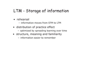 LTM - Storage of information
• rehearsal
– information moves from STM to LTM
• distribution of practice effect
– optimized by spreading learning over time
• structure, meaning and familiarity
– information easier to remember
 
