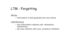 LTM - Forgetting
decay
– information is lost gradually but very slowly
interference
– new information replaces old: retroactive
interference
– old may interfere with new: proactive inhibition
 