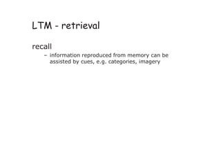 LTM - retrieval
recall
– information reproduced from memory can be
assisted by cues, e.g. categories, imagery
 