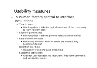 Usability measures
• 5 human factors central to interface
evaluation:
– Time to learn
• How long does it take for typical members of the community
to learn relevant task?
– Speed of performance
• How long does it take to perform relevant benchmarks?
– Rate of errors by users
• How many and what kinds of errors are made during
benchmark tasks?
– Retention over time
• Frequency of use and ease of learning
– Subjective satisfaction
• Allow for user feedback via interviews, free-form comments
and satisfaction scales
 