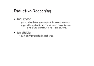 Inductive Reasoning
• Induction:
– generalize from cases seen to cases unseen
e.g. all elephants we have seen have trunks
therefore all elephants have trunks.
• Unreliable:
– can only prove false not true
 