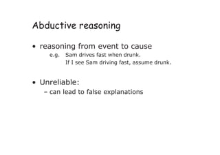 Abductive reasoning
• reasoning from event to cause
e.g. Sam drives fast when drunk.
If I see Sam driving fast, assume drunk.
• Unreliable:
– can lead to false explanations
 