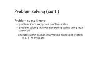 Problem solving (cont.)
Problem space theory
– problem space comprises problem states
– problem solving involves generating states using legal
operators
– operates within human information processing system
e.g. STM limits etc.
 