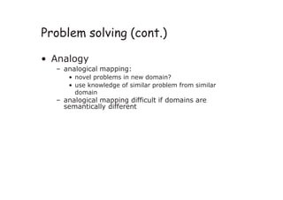 Problem solving (cont.)
• Analogy
– analogical mapping:
• novel problems in new domain?
• use knowledge of similar problem from similar
domain
– analogical mapping difficult if domains are
semantically different
 