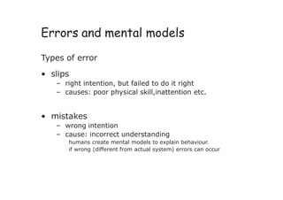 Errors and mental models
Types of error
• slips
– right intention, but failed to do it right
– causes: poor physical skill,inattention etc.
• mistakes
– wrong intention
– cause: incorrect understanding
humans create mental models to explain behaviour.
if wrong (different from actual system) errors can occur
 
