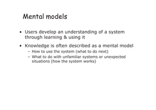 Mental models
• Users develop an understanding of a system
through learning & using it
• Knowledge is often described as a mental model
– How to use the system (what to do next)
– What to do with unfamiliar systems or unexpected
situations (how the system works)
 