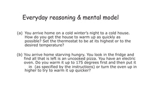 Everyday reasoning & mental model
(a) You arrive home on a cold winter’s night to a cold house.
How do you get the house to warm up as quickly as
possible? Set the thermostat to be at its highest or to the
desired temperature?
(b) You arrive home starving hungry. You look in the fridge and
find all that is left is an uncooked pizza. You have an electric
oven. Do you warm it up to 175 degrees first and then put it
in (as specified by the instructions) or turn the oven up in
higher to try to warm it up quicker?
 