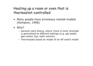 Heating up a room or oven that is
thermostat-controlled
• Many people have erroneous mental models
(Kempton, 1996)
• Why?
– General valve theory, where ‘more is more’ principle
is generalised to different settings (e.g. gas pedal,
gas cooker, tap, radio volume)
– Thermostats based on model of on-off switch model
 