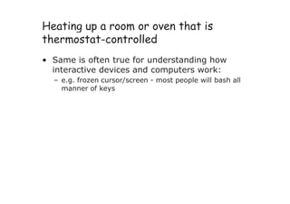 Heating up a room or oven that is
thermostat-controlled
• Same is often true for understanding how
interactive devices and computers work:
– e.g. frozen cursor/screen - most people will bash all
manner of keys
 