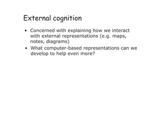 External cognition
• Concerned with explaining how we interact
with external representations (e.g. maps,
notes, diagrams)
• What computer-based representations can we
develop to help even more?
 