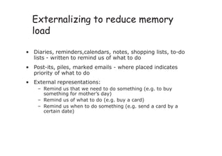 Externalizing to reduce memory
load
• Diaries, reminders,calendars, notes, shopping lists, to-do
lists - written to remind us of what to do
• Post-its, piles, marked emails - where placed indicates
priority of what to do
• External representations:
– Remind us that we need to do something (e.g. to buy
something for mother’s day)
– Remind us of what to do (e.g. buy a card)
– Remind us when to do something (e.g. send a card by a
certain date)
 