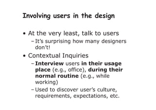 Involving users in the design
• At the very least, talk to users
– It’s surprising how many designers
don’t!
• Contextual Inquiries
– Interview users in their usage
place (e.g., office), during their
normal routine (e.g., while
working)
– Used to discover user’s culture,
requirements, expectations, etc.
 