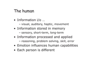 The human
• Information i/o …
– visual, auditory, haptic, movement
• Information stored in memory
– sensory, short-term, long-term
• Information processed and applied
– reasoning, problem solving, skill, error
• Emotion influences human capabilities
• Each person is different
 