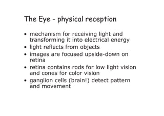 The Eye - physical reception
• mechanism for receiving light and
transforming it into electrical energy
• light reflects from objects
• images are focused upside-down on
retina
• retina contains rods for low light vision
and cones for color vision
• ganglion cells (brain!) detect pattern
and movement
 