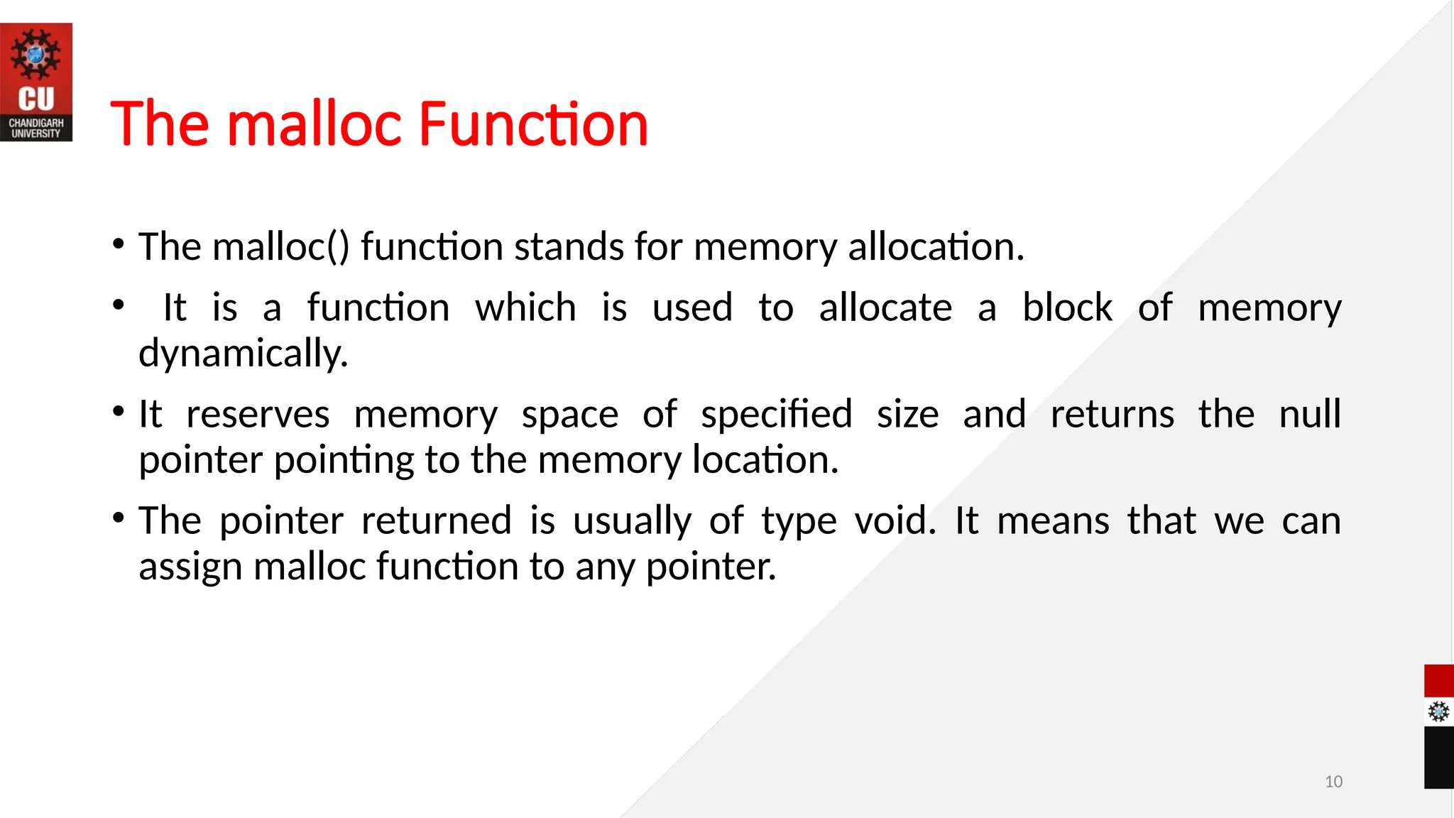 10
The malloc Function
• The malloc() function stands for memory allocation.
• It is a function which is used to allocate a block of memory
dynamically.
• It reserves memory space of specified size and returns the null
pointer pointing to the memory location.
• The pointer returned is usually of type void. It means that we can
assign malloc function to any pointer.
 