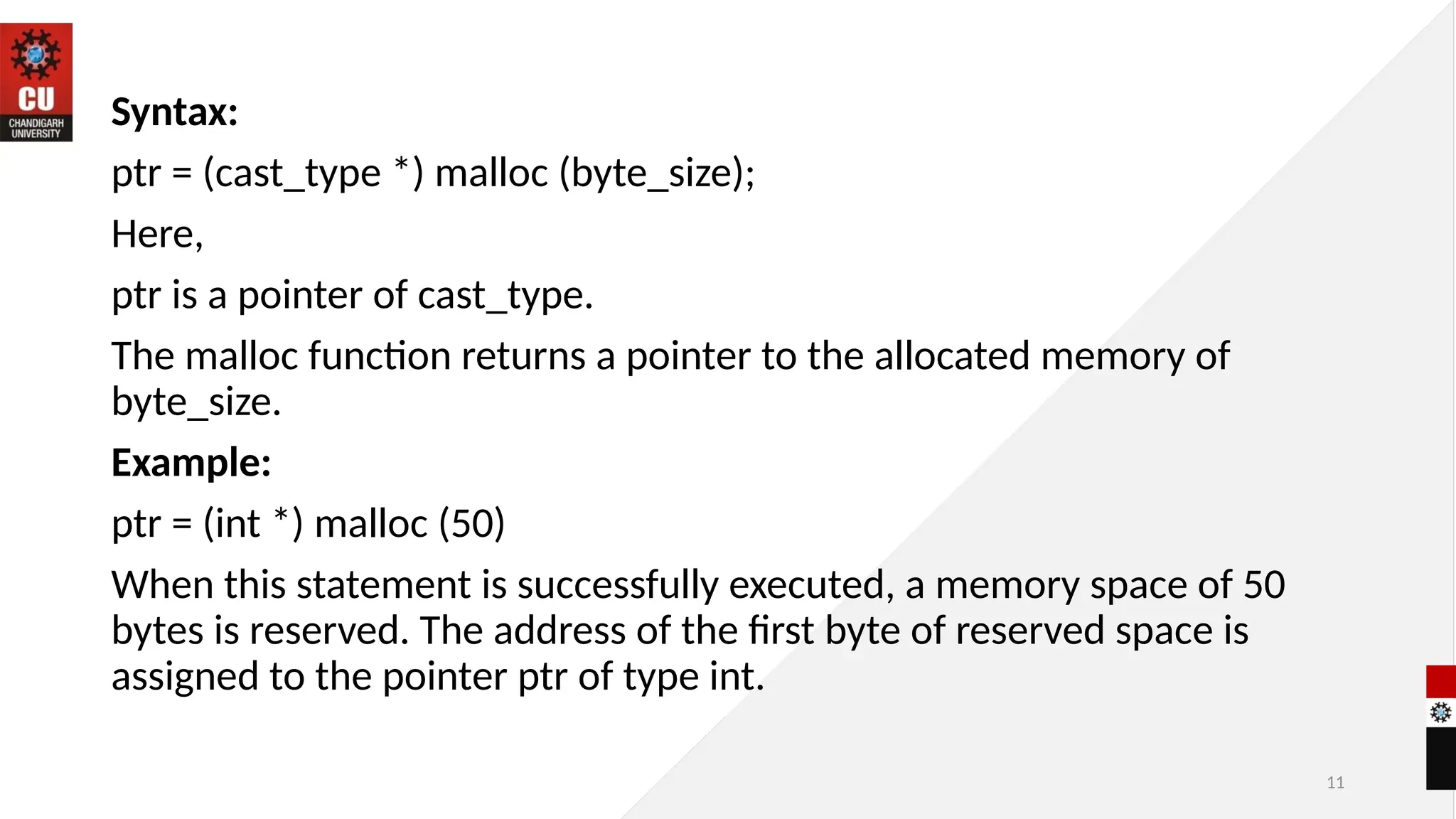 11
Syntax:
ptr = (cast_type *) malloc (byte_size);
Here,
ptr is a pointer of cast_type.
The malloc function returns a pointer to the allocated memory of
byte_size.
Example:
ptr = (int *) malloc (50)
When this statement is successfully executed, a memory space of 50
bytes is reserved. The address of the first byte of reserved space is
assigned to the pointer ptr of type int.
 