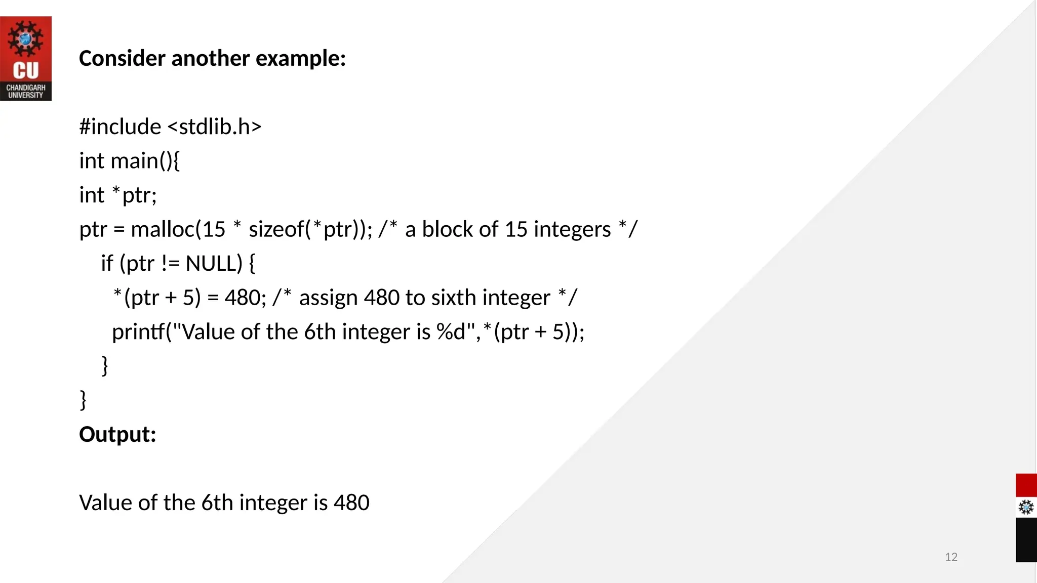 12
Consider another example:
#include <stdlib.h>
int main(){
int *ptr;
ptr = malloc(15 * sizeof(*ptr)); /* a block of 15 integers */
if (ptr != NULL) {
*(ptr + 5) = 480; /* assign 480 to sixth integer */
printf("Value of the 6th integer is %d",*(ptr + 5));
}
}
Output:
Value of the 6th integer is 480
 