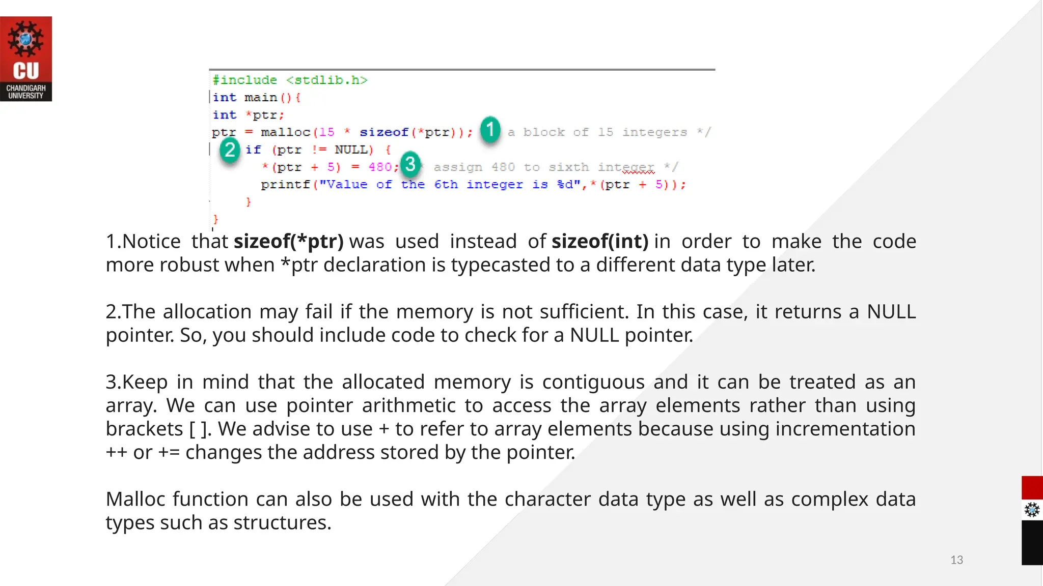 13
1.Notice that sizeof(*ptr) was used instead of sizeof(int) in order to make the code
more robust when *ptr declaration is typecasted to a different data type later.
2.The allocation may fail if the memory is not sufficient. In this case, it returns a NULL
pointer. So, you should include code to check for a NULL pointer.
3.Keep in mind that the allocated memory is contiguous and it can be treated as an
array. We can use pointer arithmetic to access the array elements rather than using
brackets [ ]. We advise to use + to refer to array elements because using incrementation
++ or += changes the address stored by the pointer.
Malloc function can also be used with the character data type as well as complex data
types such as structures.
 