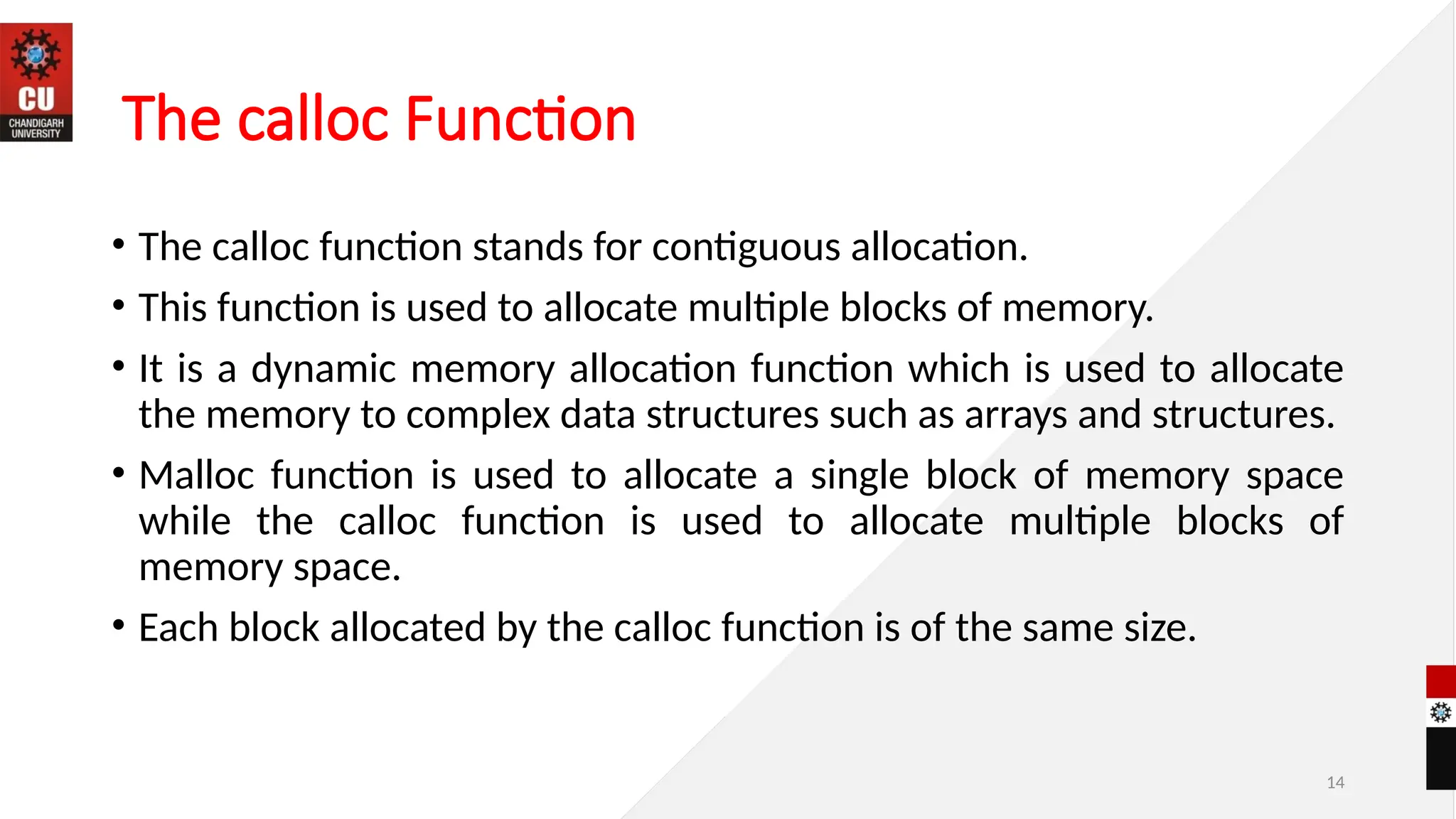 14
The calloc Function
• The calloc function stands for contiguous allocation.
• This function is used to allocate multiple blocks of memory.
• It is a dynamic memory allocation function which is used to allocate
the memory to complex data structures such as arrays and structures.
• Malloc function is used to allocate a single block of memory space
while the calloc function is used to allocate multiple blocks of
memory space.
• Each block allocated by the calloc function is of the same size.
 