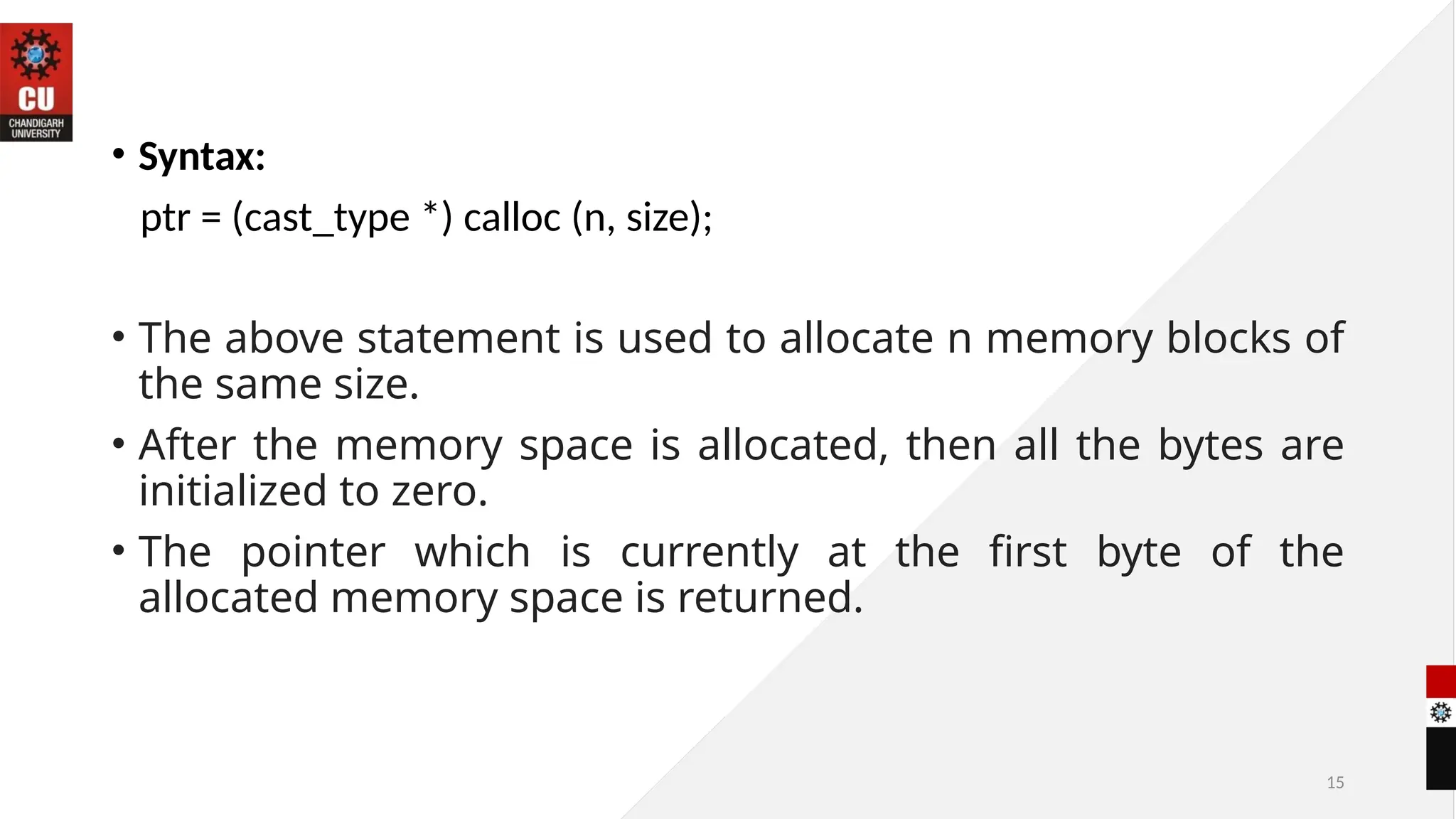 15
• Syntax:
ptr = (cast_type *) calloc (n, size);
• The above statement is used to allocate n memory blocks of
the same size.
• After the memory space is allocated, then all the bytes are
initialized to zero.
• The pointer which is currently at the first byte of the
allocated memory space is returned.
 